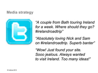 Media strategy

                 “A couple from Bath touring Ireland
                 for a week. Where should they go?
                 #irelandroadtrip”
                 “Absolutely loving Nick and Sam
                 on #irelandroadtrip. Superb banter”
                 “Wow! Just found your site.
                 Sooo jealous. Always wanted
                 to visit Ireland. Too many ideas!”

© Indicia 2012
 