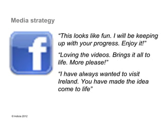 Media strategy

                 “This looks like fun. I will be keeping
                 up with your progress. Enjoy it!”
                 “Loving the videos. Brings it all to
                 life. More please!”
                 “I have always wanted to visit
                 Ireland. You have made the idea
                 come to life”



© Indicia 2012
 