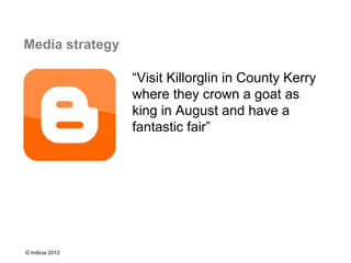 Media strategy

                 “Visit Killorglin in County Kerry
                 where they crown a goat as
                 king in August and have a
                 fantastic fair”




© Indicia 2012
 