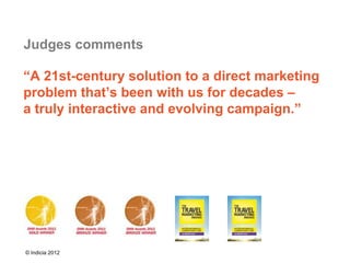 Judges comments

“A 21st-century solution to a direct marketing
problem that’s been with us for decades –
a truly interactive and evolving campaign.”




© Indicia 2012
 