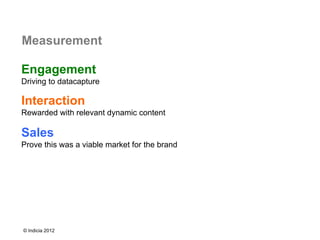 Measurement

Engagement
Driving to datacapture

Interaction
Rewarded with relevant dynamic content

Sales
Prove this was a viable market for the brand




© Indicia 2012
 