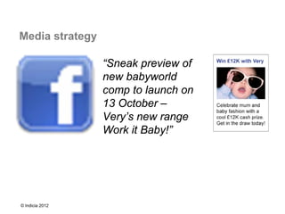 Media strategy

                 “Sneak preview of
                 new babyworld
                 comp to launch on
                 13 October –
                 Very’s new range
                 Work it Baby!”




© Indicia 2012
 