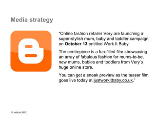 Media strategy

                 “Online fashion retailer Very are launching a
                 super-stylish mum, baby and toddler campaign
                 on October 13 entitled Work It Baby.
                 The centrepiece is a fun-filled film showcasing
                 an array of fabulous fashion for mums-to-be,
                 new mums, babies and toddlers from Very’s
                 huge online store.
                 You can get a sneak preview as the teaser film
                 goes live today at justworkitbaby.co.uk.”




© Indicia 2012
 