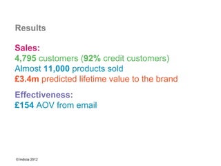 Results

Sales:
4,795 customers (92% credit customers)
Almost 11,000 products sold
£3.4m predicted lifetime value to the brand
Effectiveness:
£154 AOV from email




© Indicia 2012
 
