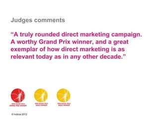 Judges comments

“A truly rounded direct marketing campaign.
A worthy Grand Prix winner, and a great
exemplar of how direct marketing is as
relevant today as in any other decade.”




© Indicia 2012
 