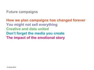 Future campaigns

How we plan campaigns has changed forever
You might not sell everything
Creative and data united
Don’t forget the media you create
The impact of the emotional story




© Indicia 2012
 