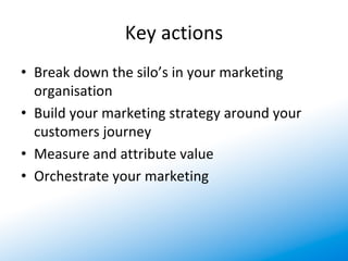 Key actions
• Break down the silo’s in your marketing 
  organisation
• Build your marketing strategy around your 
  customers journey
• Measure and attribute value 
• Orchestrate your marketing
 