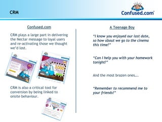 CRM


           Confused.com                          A Teenage Boy

CRM plays a large part in delivering   “I know you enjoyed our last date,
the Nectar message to loyal users      so how about we go to the cinema
and re-activating those we thought     this time?”
we’d lost.

                                       “Can I help you with your homework
                                       tonight?”


                                       And the most brazen ones….


CRM is also a critical tool for        “Remember to recommend me to
conversion by being linked to          your friends!”
onsite behaviour.
 