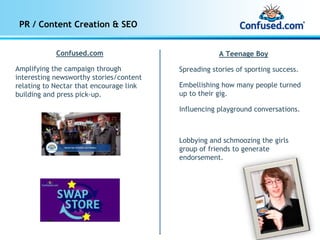 PR / Content Creation & SEO


            Confused.com                             A Teenage Boy

Amplifying the campaign through          Spreading stories of sporting success.
interesting newsworthy stories/content
relating to Nectar that encourage link   Embellishing how many people turned
building and press pick-up.              up to their gig.

                                         Influencing playground conversations.



                                         Lobbying and schmoozing the girls
                                         group of friends to generate
                                         endorsement.
 