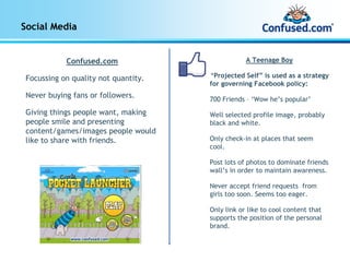Social Media


            Confused.com                          A Teenage Boy

 Focussing on quality not quantity.   “Projected Self” is used as a strategy
                                      for governing Facebook policy:
 Never buying fans or followers.      700 Friends – ‘Wow he’s popular’
 Giving things people want, making    Well selected profile image, probably
 people smile and presenting          black and white.
 content/games/images people would
 like to share with friends.          Only check-in at places that seem
                                      cool.

                                      Post lots of photos to dominate friends
                                      wall’s in order to maintain awareness.

                                      Never accept friend requests from
                                      girls too soon. Seems too eager.

                                      Only link or like to cool content that
                                      supports the position of the personal
                                      brand.
 