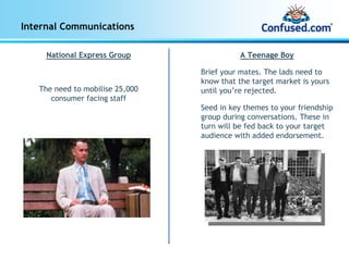 Internal Communications

     National Express Group                 A Teenage Boy

                                 Brief your mates. The lads need to
                                 know that the target market is yours
   The need to mobilise 25,000   until you’re rejected.
      consumer facing staff
                                 Seed in key themes to your friendship
                                 group during conversations. These in
                                 turn will be fed back to your target
                                 audience with added endorsement.
 