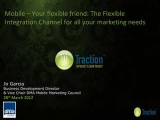 Mobile – Your flexible friend: The Flexible 
Integration Channel for all your marketing needs




Jo Garcia
Business Development Director
& Vice Chair DMA Mobile Marketing Council
28th March 2012
 