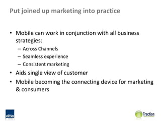 Put joined up marketing into practice


• Mobile can work in conjunction with all business 
  strategies:
   – Across Channels
   – Seamless experience
   – Consistent marketing
• Aids single view of customer
• Mobile becoming the connecting device for marketing 
  & consumers
 