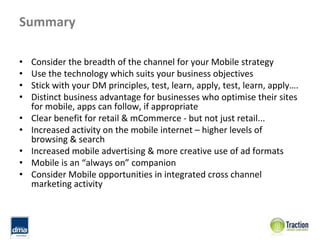 Summary

•   Consider the breadth of the channel for your Mobile strategy
•   Use the technology which suits your business objectives
•   Stick with your DM principles, test, learn, apply, test, learn, apply….
•   Distinct business advantage for businesses who optimise their sites 
    for mobile, apps can follow, if appropriate
•   Clear benefit for retail & mCommerce ‐ but not just retail...
•   Increased activity on the mobile internet – higher levels of 
    browsing & search
•   Increased mobile advertising & more creative use of ad formats
•   Mobile is an “always on” companion
•   Consider Mobile opportunities in integrated cross channel 
    marketing activity
 