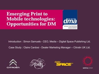 Emerging Print to
Mobile technologies:
Opportunities for DM


Introduction : Simon Samuels - CEO, Media – Digital Space Publishing Ltd.

Case Study : Claire Cardosi - Dealer Marketing Manager – Citroën UK Ltd.
 