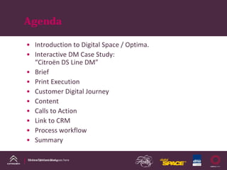 Agenda

• Introduction to Digital Space / Optima.
• Interactive DM Case Study:
  “Citroën DS Line DM”
• Brief
• Print Execution
• Customer Digital Journey
• Content
• Calls to Action
• Link to CRM
• Process workflow
• Summary

DS Line DM Case Study
Name of presentation goes here
 