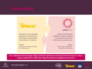 Credentials




               Specialists in the marketing                     Experts in building the 
               application of smartphone                 capability to capture, identify 
               technology and developing                    and realise the value from 
               ‘point and scan’ solutions.               multi‐channel customer data. 

               FOCUS                                                              FOCUS
               Developing and integrating mobile                Data strategy, management, 
               technology support                                 measurement & reporting




Our credentials blend strategic insight, technical experience and commercial know‐how to create a 
         unique combination of skills that bridge the physical and digital environments.


  DS Line DM Case Study
  Name of presentation goes here
 