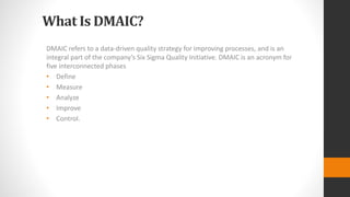 What Is DMAIC?
DMAIC refers to a data-driven quality strategy for improving processes, and is an
integral part of the company’s Six Sigma Quality Initiative. DMAIC is an acronym for
five interconnected phases
• Define
• Measure
• Analyze
• Improve
• Control.
 