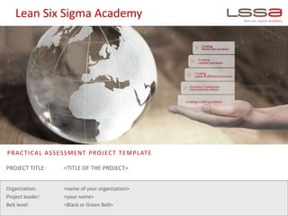 Lean Six Sigma Academy
PRACTICAL ASSESSMENT PROJECT TEMPLATE
Organization: <name of your organization>
Project leader: <your name>
Belt level: <Black or Green Belt>
Revision date:
<e.g. 28-09-2015>
PROJECT TITLE: <TITLE OF THE PROJECT>
 