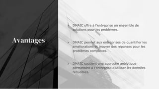 Avantages
 DMAIC offre à l’entreprise un ensemble de
solutions pour les problémes.
 DMAIC permet aux entreprises de quantifier les
ameliorations et trouver des réponses pour les
problémes complexes.
 DMAIC soutient une approche analytique
permettant a l’entreprise d’utiliser les données
recueillies.
 