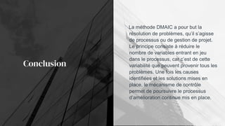 Conclusion
La méthode DMAIC a pour but la
résolution de problèmes, qu’il s’agisse
de processus ou de gestion de projet.
Le principe consiste à réduire le
nombre de variables entrant en jeu
dans le processus, car c’est de cette
variabilité que peuvent provenir tous les
problèmes. Une fois les causes
identifiées et les solutions mises en
place, le mécanisme de contrôle
permet de poursuivre le processus
d’amélioration continue mis en place.
 