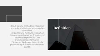 DMAIC est une Méthode de résolution
de problème utilisée par les entreprises
industrielles.
Elle permet une meilleure exploitation
des ressources humaines, financières et
des outils de production afin
d’amèliorer la performance.
Elle permet également d’accroitre la
productivité par la réduction de la non-
qualité.
Definition
 