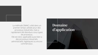 La méthode DMAIC a été dans un
premier temps utilisée pour des
processus industriels, mais a
rapidement été étendue a tous types
de processus.
Elle est donc applicable aussi bien a
des processus industriels,
administratifs, logistiques ou encore
commerciaux.
Domaine
d’application
 