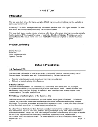 Revised 04/13/07 Page 1 of
25
CASE STUDY
Introduction
This is a case study of how Six Sigma, using the DMAIC improvement methodology, can be applied in a
commercial environment.
In January 2004, district manager Ram Singh volunteered the office to be a Six Sigma beta site. The team
was tasked with driving orders growth using the Six Sigma process.
This case study shows how the mission to become a Six Sigma office would drive improvement projects for
two key customer CTQs, mapped here step-by-step to the DMAIC methodology. The sequence and/or
details of some of the actual events have been modified for the sake of simplicity or to better illustrate a
point.
Project Leadership
District Manager
Black Belt
Small Project Specialist
Systems Engineer
Define 1: Project CTQs
1.1 Evaluate VOC
The team knew they needed to drive orders growth by increasing customer satisfaction using the Six
Sigma process; the question was, how? In this initial meeting, the team brainstormed
• Potential beta site customers to be included in an improvement project
• Methods for collecting Voice of the Customer
Beta site customers
The team identified eight beta site customers—four contractors, three distributors, and an original
equipment manufacturer (OEM)—to be the target of their improvement efforts. These customers, each
experiencing varying degrees of growth or stagnation, were carefully chosen so as to provide a true
representation of the market growth drivers.
Methodology for collecting Voice of the Customer data
The team decided that personal interviews would be the best way to gather Voice of the Customer data.
They felt that face-to-face interactions would enable them to read nonverbal cues and probe for more
information, Furthermore, an interview would provide one more opportunity to get in front of the customer
and reinforce their commitment to increasing customer satisfaction
To collect Voice of the Customer data, the team needed an instrument that would ensure consistency in
how the interviews would be conducted, and as a result, provide high quality data. The instrument the
team developed was a survey—not to be filled out by the customer, but that instead would serve as a basis
for conducting the customer interviews—with the intention of determining how the Delhi office's
performance could help customer growth. The survey was structured around five categories the team
 