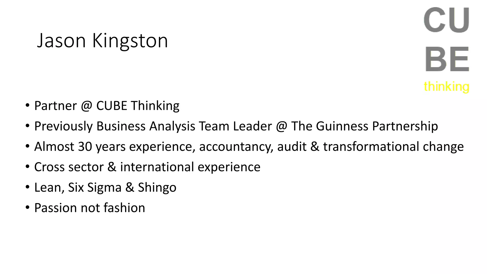 Jason Kingston
• Partner @ CUBE Thinking
• Previously Business Analysis Team Leader @ The Guinness Partnership
• Almost 30 years experience, accountancy, audit & transformational change
• Cross sector & international experience
• Lean, Six Sigma & Shingo
• Passion not fashion
 