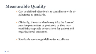 Measurable Quality
10
 Can be defined objectively as compliance with, or
adherence to standards.
 Clinically, these standards may take the form of
practice parameters or protocols, or they may
establish acceptable expectations for patient and
organizational outcomes.
 Standards serve as guidelines for excellence.
 