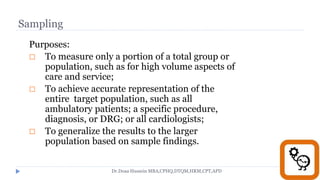 Sampling
Purposes:
 To measure only a portion of a total group or
population, such as for high volume aspects of
care and service;
 To achieve accurate representation of the
entire target population, such as all
ambulatory patients; a specific procedure,
diagnosis, or DRG; or all cardiologists;
 To generalize the results to the larger
population based on sample findings.
Dr.Doaa Hussein MBA,CPHQ,DTQM,HRM,CPT,APD
 