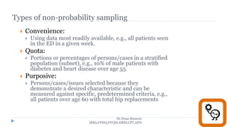 Types of non-probability sampling
 Convenience:
 Using data most readily available, e.g., all patients seen
in the ED in a given week.
 Quota:
 Portions or percentages of persons/cases in a stratified
population (subset), e.g., 10% of male patients with
diabetes and heart disease over age 55.
 Purposive:
 Persons/cases/issues selected because they
demonstrate a desired characteristic and can be
measured against specific, predetermined criteria, e.g.,
all patients over age 60 with total hip replacements
Dr.Doaa Hussein
MBA,CPHQ,DTQM,HRM,CPT,APD
 
