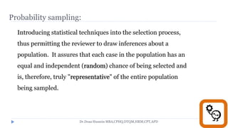 Probability sampling:
Introducing statistical techniques into the selection process,
thus permitting the reviewer to draw inferences about a
population. It assures that each case in the population has an
equal and independent (random) chance of being selected and
is, therefore, truly "representative" of the entire population
being sampled.
Dr.Doaa Hussein MBA,CPHQ,DTQM,HRM,CPT,APD
 