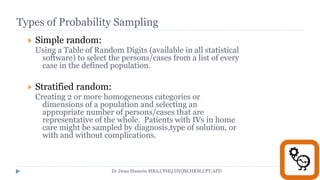 Types of Probability Sampling
 Simple random:
Using a Table of Random Digits (available in all statistical
software) to select the persons/cases from a list of every
case in the defined population.
 Stratified random:
Creating 2 or more homogeneous categories or
dimensions of a population and selecting an
appropriate number of persons/cases that are
representative of the whole. Patients with IVs in home
care might be sampled by diagnosis,type of solution, or
with and without complications.
Dr.Doaa Hussein MBA,CPHQ,DTQM,HRM,CPT,APD
 