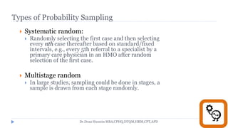 Types of Probability Sampling
 Systematic random:
 Randomly selecting the first case and then selecting
every nth case thereafter based on standard/fixed
intervals, e.g., every 5th referral to a specialist by a
primary care physician in an HMO after random
selection of the first case.
 Multistage random
 In large studies, sampling could be done in stages, a
sample is drawn from each stage randomly.
Dr.Doaa Hussein MBA,CPHQ,DTQM,HRM,CPT,APD
 