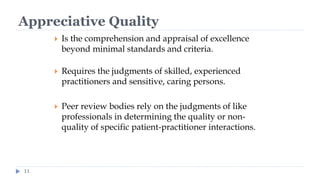 Appreciative Quality
11
 Is the comprehension and appraisal of excellence
beyond minimal standards and criteria.
 Requires the judgments of skilled, experienced
practitioners and sensitive, caring persons.
 Peer review bodies rely on the judgments of like
professionals in determining the quality or non-
quality of specific patient-practitioner interactions.
 