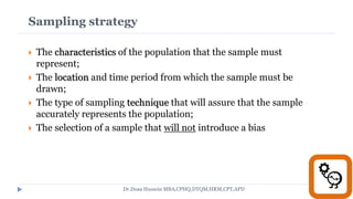 Sampling strategy
 The characteristics of the population that the sample must
represent;
 The location and time period from which the sample must be
drawn;
 The type of sampling technique that will assure that the sample
accurately represents the population;
 The selection of a sample that will not introduce a bias
Dr.Doaa Hussein MBA,CPHQ,DTQM,HRM,CPT,APD
 