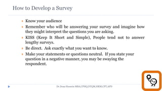 How to Develop a Survey
 Know your audience
 Remember who will be answering your survey and imagine how
they might interpret the questions you are asking.
 KISS (Keep It Short and Simple), People tend not to answer
lengthy surveys.
 Be direct. Ask exactly what you want to know.
 Make your statements or questions neutral. If you state your
question in a negative manner, you may be swaying the
respondent.
Dr.Doaa Hussein MBA,CPHQ,DTQM,HRM,CPT,APD
 