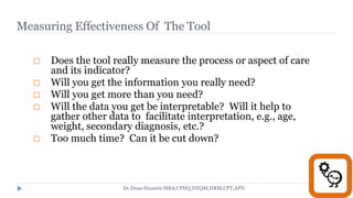 Measuring Effectiveness Of The Tool
Checklist for adequacy of the tool:
 Does the tool really measure the process or aspect of care
and its indicator?
 Will you get the information you really need?
 Will you get more than you need?
 Will the data you get be interpretable? Will it help to
gather other data to facilitate interpretation, e.g., age,
weight, secondary diagnosis, etc.?
 Too much time? Can it be cut down?
Dr.Doaa Hussein MBA,CPHQ,DTQM,HRM,CPT,APD
 