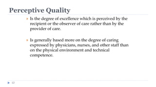 Perceptive Quality
12
 Is the degree of excellence which is perceived by the
recipient or the observer of care rather than by the
provider of care.
 Is generally based more on the degree of caring
expressed by physicians, nurses, and other staff than
on the physical environment and technical
competence.
 