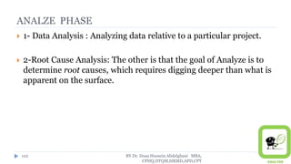ANALZE PHASE
 1- Data Analysis : Analyzing data relative to a particular project.
 2-Root Cause Analysis: The other is that the goal of Analyze is to
determine root causes, which requires digging deeper than what is
apparent on the surface.
BY Dr. Doaa Hussein Abdelghani MBA,
CPHQ,DTQM,HRMD,APD,CPT
122
 