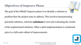 Objectives of Improve Phase
The goal of the DMAIC Improve phase is to identify a solution to the
problem that the project aims to address. This involves brainstorming
potential solutions, selection solutions to test and evaluating the results
of the implemented solutions. Often a pilot implementation is conducted
prior to a full-scale rollout of improvements.
BY Dr. Doaa Hussein Abdelghani MBA,
CPHQ,DTQM,HRMD,APD,CPT
135
 