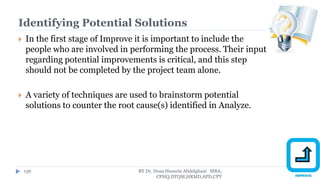 Identifying Potential Solutions
 In the first stage of Improve it is important to include the
people who are involved in performing the process. Their input
regarding potential improvements is critical, and this step
should not be completed by the project team alone.
 A variety of techniques are used to brainstorm potential
solutions to counter the root cause(s) identified in Analyze.
BY Dr. Doaa Hussein Abdelghani MBA,
CPHQ,DTQM,HRMD,APD,CPT
136
 