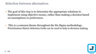 Selection between alternatives
139
 The goal of this step is to determine the appropriate solutions to
implement using objective means, rather than making a decision based
on assumptions or preferences.
 This is a common theme throughout the Six Sigma methodology.
Prioritization Matrix Selection Grids can be used to help in decision making.
 