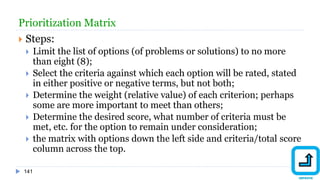 141
Prioritization Matrix
 Steps:
 Limit the list of options (of problems or solutions) to no more
than eight (8);
 Select the criteria against which each option will be rated, stated
in either positive or negative terms, but not both;
 Determine the weight (relative value) of each criterion; perhaps
some are more important to meet than others;
 Determine the desired score, what number of criteria must be
met, etc. for the option to remain under consideration;
 the matrix with options down the left side and criteria/total score
column across the top.
 