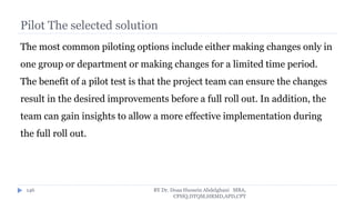 Pilot The selected solution
The most common piloting options include either making changes only in
one group or department or making changes for a limited time period.
The benefit of a pilot test is that the project team can ensure the changes
result in the desired improvements before a full roll out. In addition, the
team can gain insights to allow a more effective implementation during
the full roll out.
BY Dr. Doaa Hussein Abdelghani MBA,
CPHQ,DTQM,HRMD,APD,CPT
146
 
