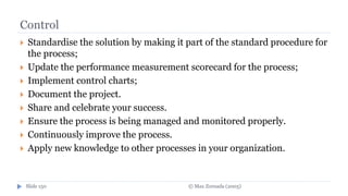 © Max Zornada (2005)Slide 150
Control
 Standardise the solution by making it part of the standard procedure for
the process;
 Update the performance measurement scorecard for the process;
 Implement control charts;
 Document the project.
 Share and celebrate your success.
 Ensure the process is being managed and monitored properly.
 Continuously improve the process.
 Apply new knowledge to other processes in your organization.
 