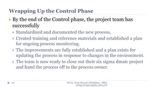 Wrapping Up the Control Phase
 By the end of the Control phase, the project team has
successfully
 Standardized and documented the new process,
 Created training and reference materials and established a plan
for ongoing process monitoring.
 The improvements are fully established and a plan exists for
updating the process in response to changes in the environment.
 The team is now ready to close out their six sigma dmaic project
and hand the process off to the process owner.
BY Dr. Doaa Hussein Abdelghani MBA,
CPHQ,DTQM,HRMD,APD,CPT
151
 
