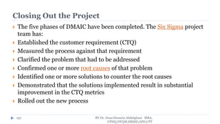 Closing Out the Project
 The five phases of DMAIC have been completed. The Six Sigma project
team has:
 Established the customer requirement (CTQ)
 Measured the process against that requirement
 Clarified the problem that had to be addressed
 Confirmed one or more root causes of that problem
 Identified one or more solutions to counter the root causes
 Demonstrated that the solutions implemented result in substantial
improvement in the CTQ metrics
 Rolled out the new process
BY Dr. Doaa Hussein Abdelghani MBA,
CPHQ,DTQM,HRMD,APD,CPT
152
 