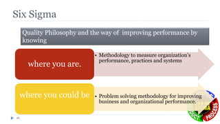 Six Sigma
16
• Methodology to measure organization’s
performance, practices and systems
where you are.
• Problem solving methodology for improving
business and organizational performance.
where you could be
Quality Philosophy and the way of improving performance by
knowing
 